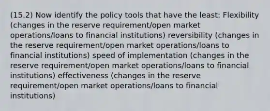 (15.2) Now identify the policy tools that have the least: Flexibility (changes in the reserve requirement/open market operations/loans to financial institutions) reversibility (changes in the reserve requirement/open market operations/loans to financial institutions) speed of implementation (changes in the reserve requirement/open market operations/loans to financial institutions) effectiveness (changes in the reserve requirement/open market operations/loans to financial institutions)