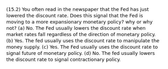 (15.2) You often read in the newspaper that the Fed has just lowered the discount rate. Does this signal that the Fed is moving to a more expansionary monetary policy? why or why not? (a) No. The Fed usually lowers the discount rate when market rates fall regardless of the direction of monetary policy. (b) Yes. The fed usually uses the discount rate to manipulate the money supply. (c) Yes. The Fed usually uses the discount rate to signal future of monetary policy. (d) No. The fed usually lowers the discount rate to signal contractionary policy.