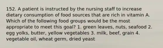 152. A patient is instructed by the nursing staff to increase dietary consumption of food sources that are rich in vitamin A. Which of the following food groups would be the most appropriate to meet this goal? 1. green leaves, nuts, seafood 2. egg yolks, butter, yellow vegetables 3. milk, beef, grain 4. vegetable oil, wheat germ, dried yeast