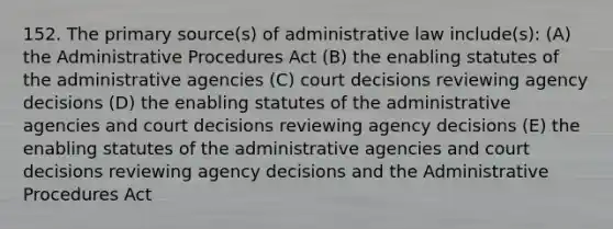 152. The primary source(s) of administrative law include(s): (A) the Administrative Procedures Act (B) the enabling statutes of the administrative agencies (C) court decisions reviewing agency decisions (D) the enabling statutes of the administrative agencies and court decisions reviewing agency decisions (E) the enabling statutes of the administrative agencies and court decisions reviewing agency decisions and the Administrative Procedures Act