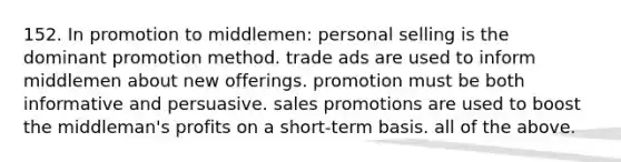 152. In promotion to middlemen: personal selling is the dominant promotion method. trade ads are used to inform middlemen about new offerings. promotion must be both informative and persuasive. sales promotions are used to boost the middleman's profits on a short-term basis. all of the above.