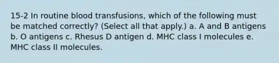 15-2 In routine blood transfusions, which of the following must be matched correctly? (Select all that apply.) a. A and B antigens b. O antigens c. Rhesus D antigen d. MHC class I molecules e. MHC class II molecules.