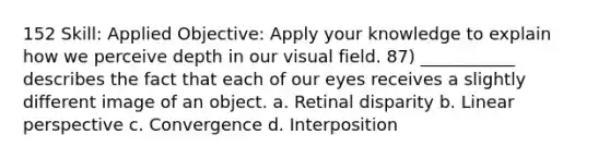 152 Skill: Applied Objective: Apply your knowledge to explain how we perceive depth in our visual field. 87) ___________ describes the fact that each of our eyes receives a slightly different image of an object. a. Retinal disparity b. Linear perspective c. Convergence d. Interposition