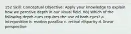 152 Skill: Conceptual Objective: Apply your knowledge to explain how we perceive depth in our visual field. 88) Which of the following depth cues requires the use of both eyes? a. interposition b. motion parallax c. retinal disparity d. linear perspective