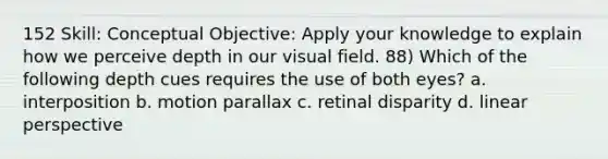 152 Skill: Conceptual Objective: Apply your knowledge to explain how we perceive depth in our visual field. 88) Which of the following depth cues requires the use of both eyes? a. interposition b. motion parallax c. retinal disparity d. linear perspective