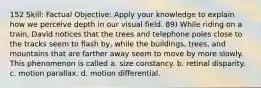 152 Skill: Factual Objective: Apply your knowledge to explain how we perceive depth in our visual field. 89) While riding on a train, David notices that the trees and telephone poles close to the tracks seem to flash by, while the buildings, trees, and mountains that are farther away seem to move by more slowly. This phenomenon is called a. size constancy. b. retinal disparity. c. motion parallax. d. motion differential.