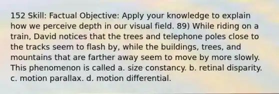 152 Skill: Factual Objective: Apply your knowledge to explain how we perceive depth in our visual field. 89) While riding on a train, David notices that the trees and telephone poles close to the tracks seem to flash by, while the buildings, trees, and mountains that are farther away seem to move by more slowly. This phenomenon is called a. size constancy. b. retinal disparity. c. motion parallax. d. motion differential.