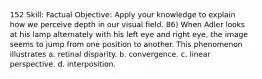 152 Skill: Factual Objective: Apply your knowledge to explain how we perceive depth in our visual field. 86) When Adler looks at his lamp alternately with his left eye and right eye, the image seems to jump from one position to another. This phenomenon illustrates a. retinal disparity. b. convergence. c. linear perspective. d. interposition.