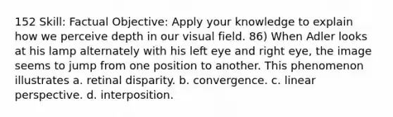 152 Skill: Factual Objective: Apply your knowledge to explain how we perceive depth in our visual field. 86) When Adler looks at his lamp alternately with his left eye and right eye, the image seems to jump from one position to another. This phenomenon illustrates a. retinal disparity. b. convergence. c. linear perspective. d. interposition.