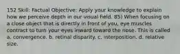 152 Skill: Factual Objective: Apply your knowledge to explain how we perceive depth in our visual field. 85) When focusing on a close object that is directly in front of you, eye muscles contract to turn your eyes inward toward the nose. This is called a. convergence. b. retinal disparity. c. interposition. d. relative size.