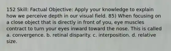 152 Skill: Factual Objective: Apply your knowledge to explain how we perceive depth in our visual field. 85) When focusing on a close object that is directly in front of you, eye muscles contract to turn your eyes inward toward the nose. This is called a. convergence. b. retinal disparity. c. interposition. d. relative size.