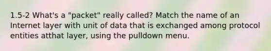 1.5-2 What's a "packet" really called? Match the name of an Internet layer with unit of data that is exchanged among protocol entities atthat layer, using the pulldown menu.