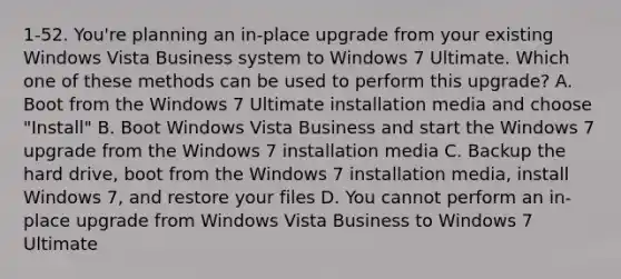 1-52. You're planning an in-place upgrade from your existing Windows Vista Business system to Windows 7 Ultimate. Which one of these methods can be used to perform this upgrade? A. Boot from the Windows 7 Ultimate installation media and choose "Install" B. Boot Windows Vista Business and start the Windows 7 upgrade from the Windows 7 installation media C. Backup the hard drive, boot from the Windows 7 installation media, install Windows 7, and restore your files D. You cannot perform an in-place upgrade from Windows Vista Business to Windows 7 Ultimate