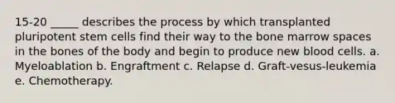 15-20 _____ describes the process by which transplanted pluripotent stem cells find their way to the bone marrow spaces in the bones of the body and begin to produce new blood cells. a. Myeloablation b. Engraftment c. Relapse d. Graft-vesus-leukemia e. Chemotherapy.