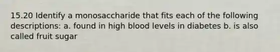 15.20 Identify a monosaccharide that fits each of the following descriptions: a. found in high blood levels in diabetes b. is also called fruit sugar