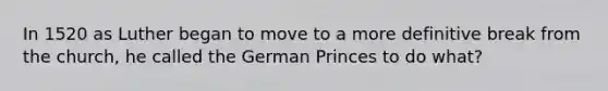 In 1520 as Luther began to move to a more definitive break from the church, he called the German Princes to do what?