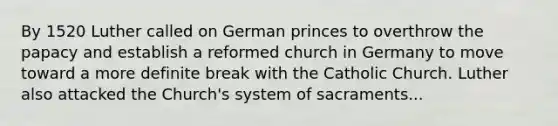 By 1520 Luther called on German princes to overthrow the papacy and establish a reformed church in Germany to move toward a more definite break with the Catholic Church. Luther also attacked the Church's system of sacraments...