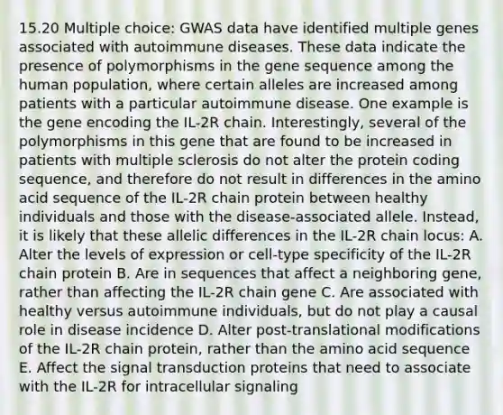 15.20 Multiple choice: GWAS data have identified multiple genes associated with autoimmune diseases. These data indicate the presence of polymorphisms in the gene sequence among the human population, where certain alleles are increased among patients with a particular autoimmune disease. One example is the gene encoding the IL-2R chain. Interestingly, several of the polymorphisms in this gene that are found to be increased in patients with multiple sclerosis do not alter the protein coding sequence, and therefore do not result in differences in the amino acid sequence of the IL-2R chain protein between healthy individuals and those with the disease-associated allele. Instead, it is likely that these allelic differences in the IL-2R chain locus: A. Alter the levels of expression or cell-type specificity of the IL-2R chain protein B. Are in sequences that affect a neighboring gene, rather than affecting the IL-2R chain gene C. Are associated with healthy versus autoimmune individuals, but do not play a causal role in disease incidence D. Alter post-translational modifications of the IL-2R chain protein, rather than the amino acid sequence E. Affect the signal transduction proteins that need to associate with the IL-2R for intracellular signaling