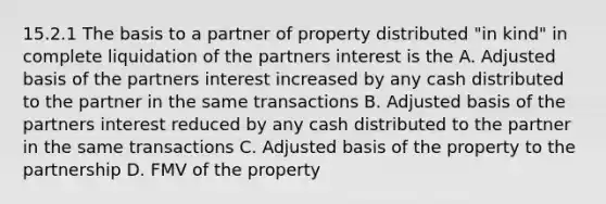 15.2.1 The basis to a partner of property distributed "in kind" in complete liquidation of the partners interest is the A. Adjusted basis of the partners interest increased by any cash distributed to the partner in the same transactions B. Adjusted basis of the partners interest reduced by any cash distributed to the partner in the same transactions C. Adjusted basis of the property to the partnership D. FMV of the property