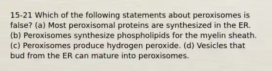 15-21 Which of the following statements about peroxisomes is false? (a) Most peroxisomal proteins are synthesized in the ER. (b) Peroxisomes synthesize phospholipids for the myelin sheath. (c) Peroxisomes produce hydrogen peroxide. (d) Vesicles that bud from the ER can mature into peroxisomes.