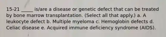 15-21 _____ is/are a disease or genetic defect that can be treated by bone marrow transplantation. (Select all that apply.) a. A leukocyte defect b. Multiple myeloma c. Hemoglobin defects d. Celiac disease e. Acquired immune deficiency syndrome (AIDS).