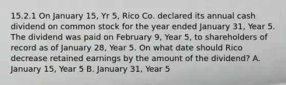 15.2.1 On January 15, Yr 5, Rico Co. declared its annual cash dividend on common stock for the year ended January 31, Year 5. The dividend was paid on February 9, Year 5, to shareholders of record as of January 28, Year 5. On what date should Rico decrease retained earnings by the amount of the dividend? A. January 15, Year 5 B. January 31, Year 5