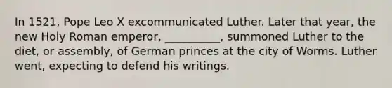 In 1521, Pope Leo X excommunicated Luther. Later that year, the new Holy Roman emperor, __________, summoned Luther to the diet, or assembly, of German princes at the city of Worms. Luther went, expecting to defend his writings.