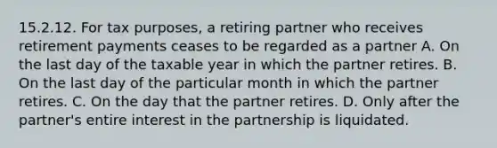 15.2.12. For tax purposes, a retiring partner who receives retirement payments ceases to be regarded as a partner A. On the last day of the taxable year in which the partner retires. B. On the last day of the particular month in which the partner retires. C. On the day that the partner retires. D. Only after the partner's entire interest in the partnership is liquidated.