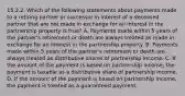 15.2.2. Which of the following statements about payments made to a retiring partner or successor in interest of a deceased partner that are not made in exchange for an interest in the partnership property is true? A. Payments made within 5 years of the partner's retirement or death are always treated as made in exchange for an interest in the partnership property. B. Payments made within 5 years of the partner's retirement or death are always treated as distributive shares of partnership income. C. If the amount of the payment is based on partnership income, the payment is taxable as a distributive share of partnership income. D. If the amount of the payment is based on partnership income, the payment is treated as a guaranteed payment.