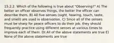 15.2.2. Which of the following is true about "Observing?" A) The better an officer observes things, the better the officer can describe them. B) All five senses (sight, hearing, touch, taste, and smell) are used in observation. C) Since all of the senses must be sharp for peace officers to do their job, they should frequently practice using different senses at various times to improve each of them. D) All of the above statements are true E) None of the above statements are true