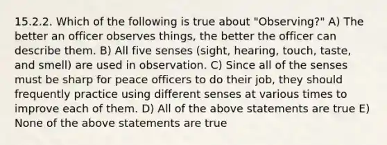 15.2.2. Which of the following is true about "Observing?" A) The better an officer observes things, the better the officer can describe them. B) All five senses (sight, hearing, touch, taste, and smell) are used in observation. C) Since all of the senses must be sharp for peace officers to do their job, they should frequently practice using different senses at various times to improve each of them. D) All of the above statements are true E) None of the above statements are true