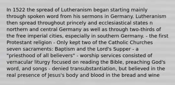 In 1522 the spread of Lutheranism began starting mainly through spoken word from his sermons in Germany. Lutheranism then spread throughout princely and ecclesiastical states n northern and central Germany as well as through two-thirds of the free imperial cities, especially in southern Germany. - the first Protestant religion - Only kept two of the Catholic Churches seven sacraments: Baptism and the Lord's Supper - a "priesthood of all believers" - worship services consisted of vernacular liturgy focused on reading the Bible, preaching God's word, and songs - denied transubstantiation, but believed in the real presence of Jesus's body and blood in the bread and wine