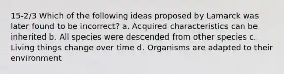 15-2/3 Which of the following ideas proposed by Lamarck was later found to be incorrect? a. Acquired characteristics can be inherited b. All species were descended from other species c. Living things change over time d. Organisms are adapted to their environment