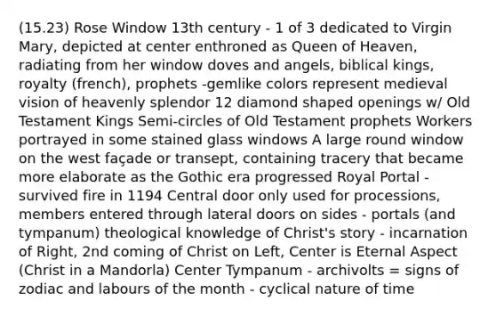 (15.23) Rose Window 13th century - 1 of 3 dedicated to Virgin Mary, depicted at center enthroned as Queen of Heaven, radiating from her window doves and angels, biblical kings, royalty (french), prophets -gemlike colors represent medieval vision of heavenly splendor 12 diamond shaped openings w/ Old Testament Kings Semi-circles of Old Testament prophets Workers portrayed in some stained glass windows A large round window on the west façade or transept, containing tracery that became more elaborate as the Gothic era progressed Royal Portal - survived fire in 1194 Central door only used for processions, members entered through lateral doors on sides - portals (and tympanum) theological knowledge of Christ's story - incarnation of Right, 2nd coming of Christ on Left, Center is Eternal Aspect (Christ in a Mandorla) Center Tympanum - archivolts = signs of zodiac and labours of the month - cyclical nature of time