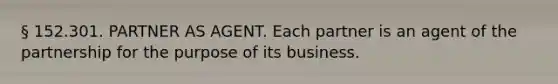 § 152.301. PARTNER AS AGENT. Each partner is an agent of the partnership for the purpose of its business.