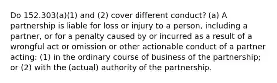 Do 152.303(a)(1) and (2) cover different conduct? (a) A partnership is liable for loss or injury to a person, including a partner, or for a penalty caused by or incurred as a result of a wrongful act or omission or other actionable conduct of a partner acting: (1) in the ordinary course of business of the partnership; or (2) with the (actual) authority of the partnership.