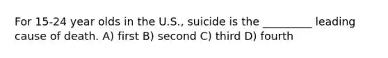 For 15-24 year olds in the U.S., suicide is the _________ leading cause of death. A) first B) second C) third D) fourth