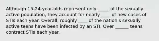 Although 15-24-year-olds represent only _____ of the sexually active population, they account for nearly ____ of new cases of STIs each year. Overall, roughly ____ of the nation's sexually active teens have been infected by an STI. Over ______ teens contract STIs each year.