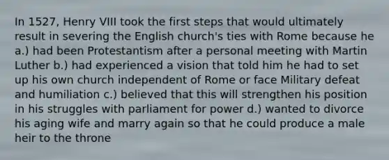 In 1527, Henry VIII took the first steps that would ultimately result in severing the English church's ties with Rome because he a.) had been Protestantism after a personal meeting with Martin Luther b.) had experienced a vision that told him he had to set up his own church independent of Rome or face Military defeat and humiliation c.) believed that this will strengthen his position in his struggles with parliament for power d.) wanted to divorce his aging wife and marry again so that he could produce a male heir to the throne