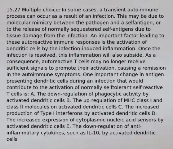 15.27 Multiple choice: In some cases, a transient autoimmune process can occur as a result of an infection. This may be due to molecular mimicry between the pathogen and a selfantigen, or to the release of normally sequestered self-antigens due to tissue damage from the infection. An important factor leading to these autoreactive immune responses is the activation of dendritic cells by the infection-induced inflammation. Once the infection is resolved, this inflammation will also subside. As a consequence, autoreactive T cells may no longer receive sufficient signals to promote their activation, causing a remission in the autoimmune symptoms. One important change in antigen-presenting dendritic cells during an infection that would contribute to the activation of normally selftolerant self-reactive T cells is: A. The down-regulation of phagocytic activity by activated dendritic cells B. The up-regulation of MHC class I and class II molecules on activated dendritic cells C. The increased production of Type I interferons by activated dendritic cells D. The increased expression of cytoplasmic nucleic acid sensors by activated dendritic cells E. The down-regulation of anti-inflammatory cytokines, such as IL-10, by activated dendritic cells