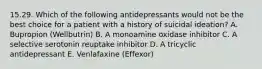 15.29. Which of the following antidepressants would not be the best choice for a patient with a history of suicidal ideation? A. Bupropion (Wellbutrin) B. A monoamine oxidase inhibitor C. A selective serotonin reuptake inhibitor D. A tricyclic antidepressant E. Venlafaxine (Effexor)