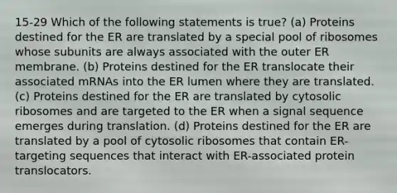 15-29 Which of the following statements is true? (a) Proteins destined for the ER are translated by a special pool of ribosomes whose subunits are always associated with the outer ER membrane. (b) Proteins destined for the ER translocate their associated mRNAs into the ER lumen where they are translated. (c) Proteins destined for the ER are translated by cytosolic ribosomes and are targeted to the ER when a signal sequence emerges during translation. (d) Proteins destined for the ER are translated by a pool of cytosolic ribosomes that contain ER-targeting sequences that interact with ER-associated protein translocators.