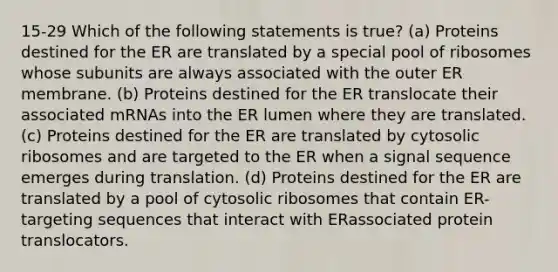 15-29 Which of the following statements is true? (a) Proteins destined for the ER are translated by a special pool of ribosomes whose subunits are always associated with the outer ER membrane. (b) Proteins destined for the ER translocate their associated mRNAs into the ER lumen where they are translated. (c) Proteins destined for the ER are translated by cytosolic ribosomes and are targeted to the ER when a signal sequence emerges during translation. (d) Proteins destined for the ER are translated by a pool of cytosolic ribosomes that contain ER-targeting sequences that interact with ERassociated protein translocators.