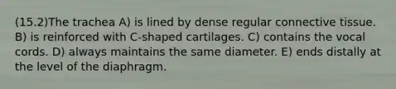 (15.2)The trachea A) is lined by dense regular connective tissue. B) is reinforced with C-shaped cartilages. C) contains the vocal cords. D) always maintains the same diameter. E) ends distally at the level of the diaphragm.