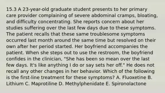 15.3 A 23-year-old graduate student presents to her primary care provider complaining of severe abdominal cramps, bloating, and difficulty concentrating. She reports concern about her studies suffering over the last few days due to these symptoms. The patient recalls that these same troublesome symptoms occurred last month around the same time but resolved on their own after her period started. Her boyfriend accompanies the patient. When she steps out to use the restroom, the boyfriend confides in the clinician, "She has been so mean over the last few days. It's like anything I do or say sets her off." He does not recall any other changes in her behavior. Which of the following is the first-line treatment for these symptoms? A. Fluoxetine B. Lithium C. Maprotiline D. Methylphenidate E. Spironolactone