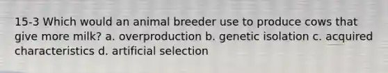 15-3 Which would an animal breeder use to produce cows that give more milk? a. overproduction b. genetic isolation c. acquired characteristics d. artificial selection