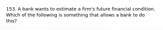 153. A bank wants to estimate a firm's future financial condition. Which of the following is something that allows a bank to do this?