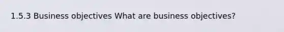 1.5.3 Business objectives What are business objectives?