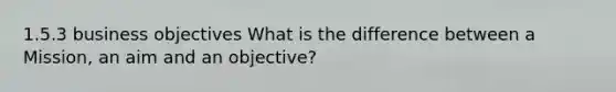 1.5.3 business objectives What is the difference between a Mission, an aim and an objective?