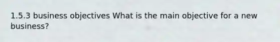 1.5.3 business objectives What is the main objective for a new business?